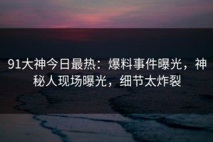91大神今日最热：爆料事件曝光，神秘人现场曝光，细节太炸裂