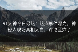 91大神今日最热：热点事件曝光，神秘人现场真相大白，评论区炸了