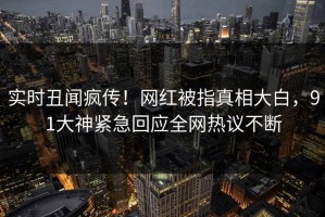 实时丑闻疯传！网红被指真相大白，91大神紧急回应全网热议不断