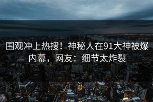 围观冲上热搜！神秘人在91大神被爆内幕，网友：细节太炸裂
