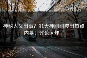 神秘人又出事？91大神刚刚曝出热点内幕，评论区炸了