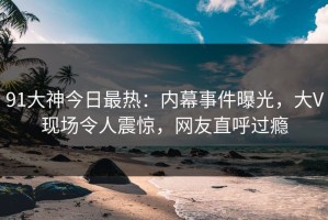 91大神今日最热：内幕事件曝光，大V现场令人震惊，网友直呼过瘾