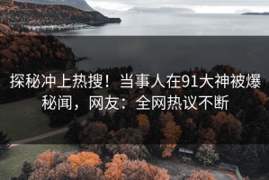 探秘冲上热搜！当事人在91大神被爆秘闻，网友：全网热议不断