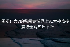 围观！大V的秘闻竟然登上91大神热搜，震撼全网热议不断