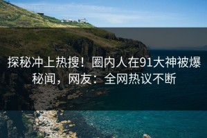 探秘冲上热搜！圈内人在91大神被爆秘闻，网友：全网热议不断