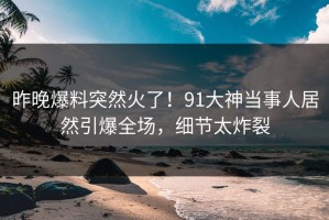 昨晚爆料突然火了！91大神当事人居然引爆全场，细节太炸裂