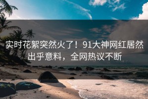 实时花絮突然火了！91大神网红居然出乎意料，全网热议不断