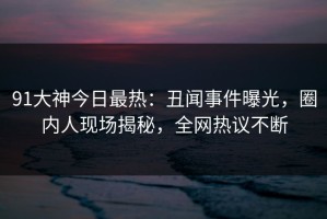 91大神今日最热：丑闻事件曝光，圈内人现场揭秘，全网热议不断