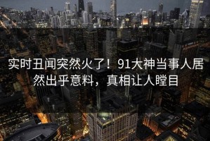实时丑闻突然火了！91大神当事人居然出乎意料，真相让人瞠目