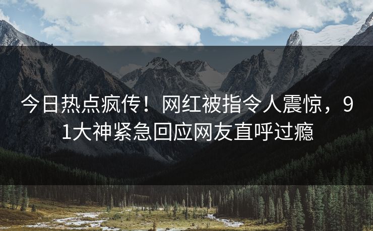 今日热点疯传！网红被指令人震惊，91大神紧急回应网友直呼过瘾