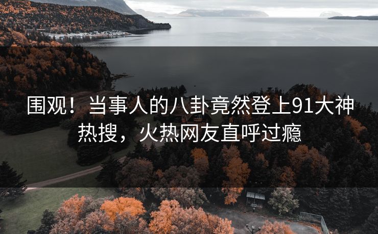 围观！当事人的八卦竟然登上91大神热搜，火热网友直呼过瘾