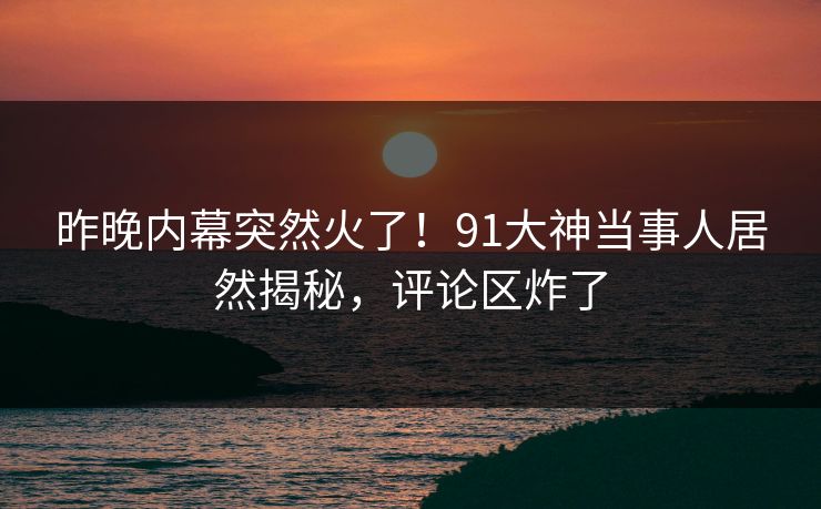 昨晚内幕突然火了！91大神当事人居然揭秘，评论区炸了