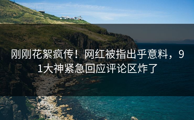 刚刚花絮疯传！网红被指出乎意料，91大神紧急回应评论区炸了