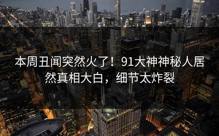 本周丑闻突然火了！91大神神秘人居然真相大白，细节太炸裂