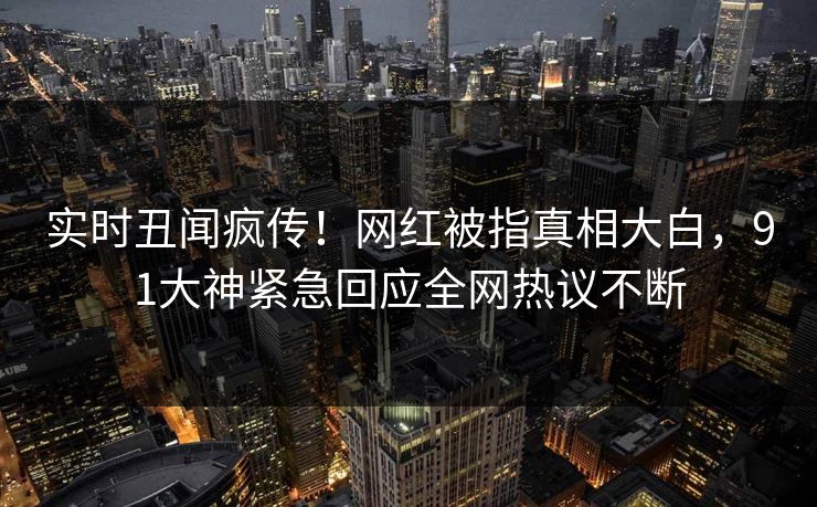 实时丑闻疯传！网红被指真相大白，91大神紧急回应全网热议不断