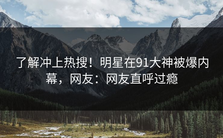 了解冲上热搜！明星在91大神被爆内幕，网友：网友直呼过瘾
