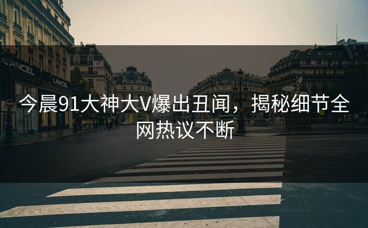 今晨91大神大V爆出丑闻，揭秘细节全网热议不断