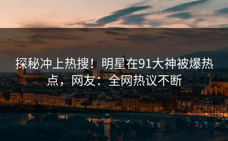 探秘冲上热搜！明星在91大神被爆热点，网友：全网热议不断