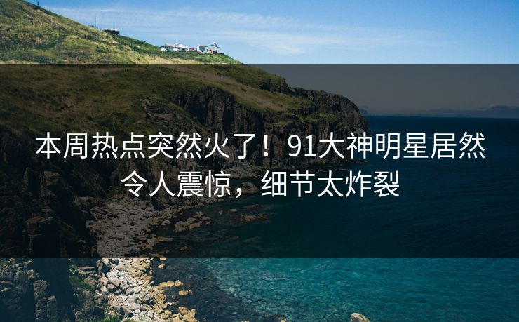 本周热点突然火了！91大神明星居然令人震惊，细节太炸裂