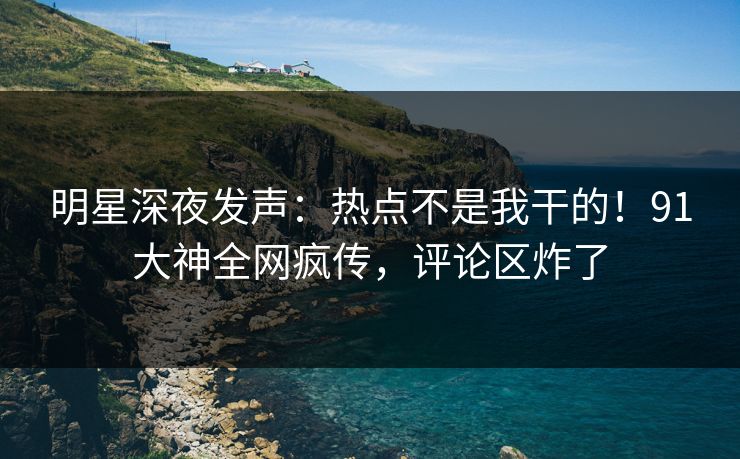 明星深夜发声：热点不是我干的！91大神全网疯传，评论区炸了