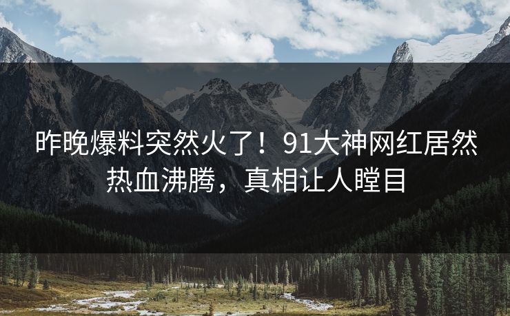 昨晚爆料突然火了！91大神网红居然热血沸腾，真相让人瞠目