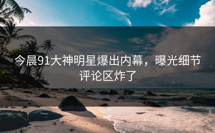 今晨91大神明星爆出内幕，曝光细节评论区炸了