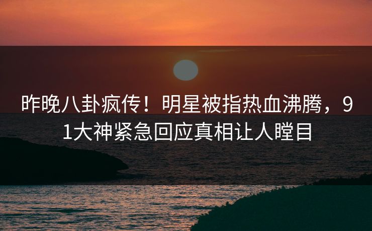 昨晚八卦疯传！明星被指热血沸腾，91大神紧急回应真相让人瞠目