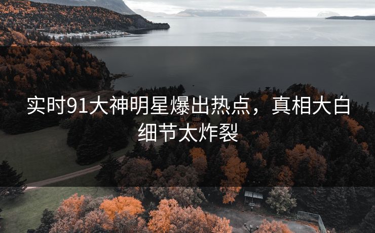 实时91大神明星爆出热点，真相大白细节太炸裂
