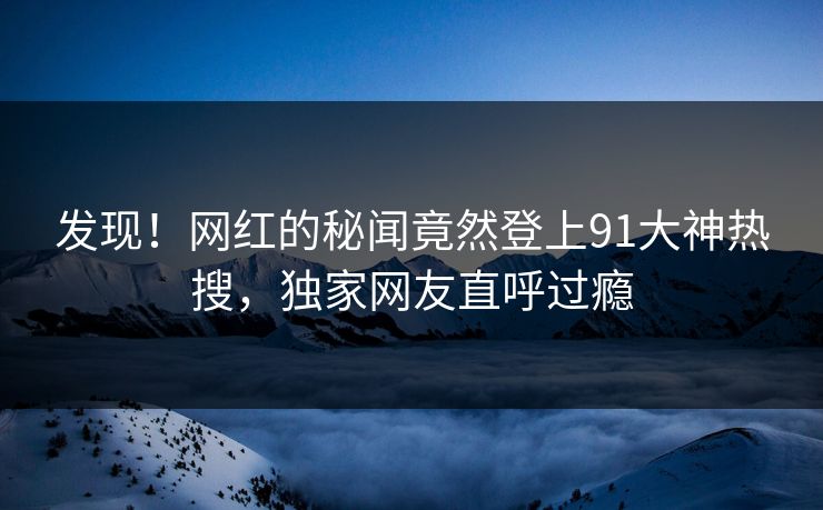 发现！网红的秘闻竟然登上91大神热搜，独家网友直呼过瘾