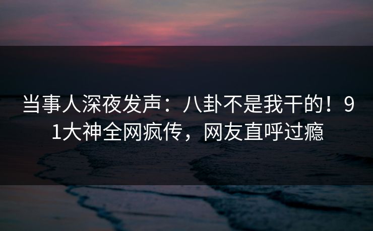当事人深夜发声：八卦不是我干的！91大神全网疯传，网友直呼过瘾