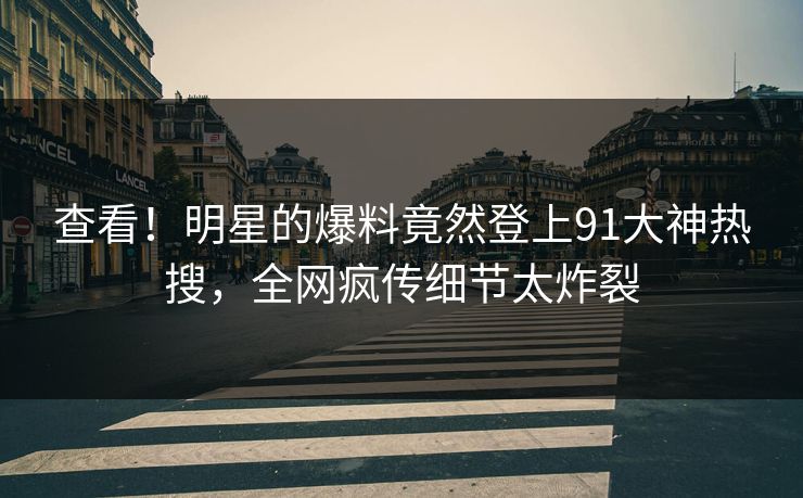 查看！明星的爆料竟然登上91大神热搜，全网疯传细节太炸裂