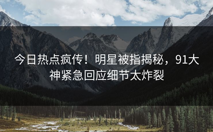今日热点疯传！明星被指揭秘，91大神紧急回应细节太炸裂