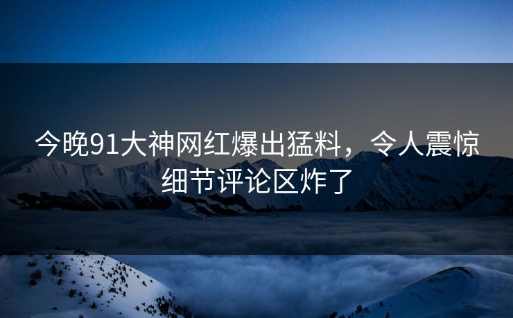 今晚91大神网红爆出猛料，令人震惊细节评论区炸了