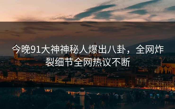 今晚91大神神秘人爆出八卦，全网炸裂细节全网热议不断