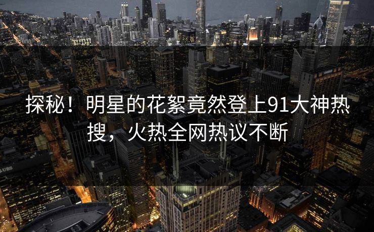 探秘！明星的花絮竟然登上91大神热搜，火热全网热议不断