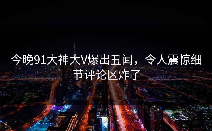 今晚91大神大V爆出丑闻，令人震惊细节评论区炸了