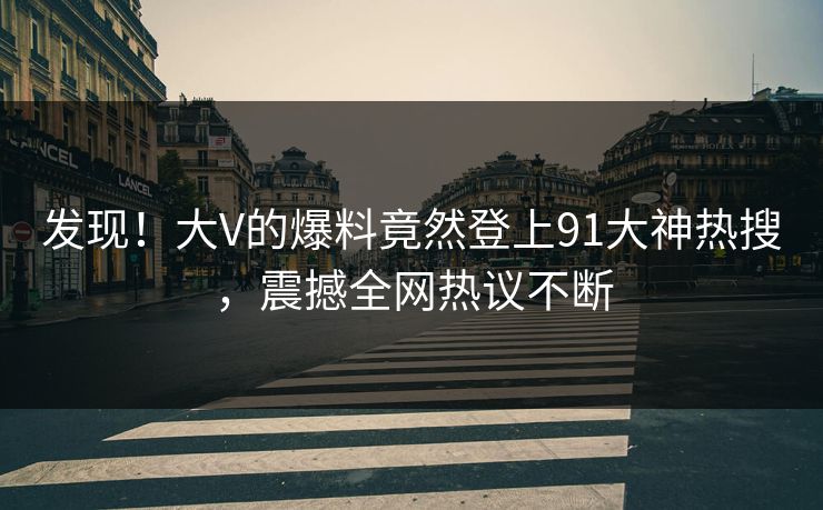 发现！大V的爆料竟然登上91大神热搜，震撼全网热议不断