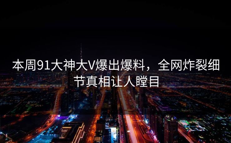 本周91大神大V爆出爆料，全网炸裂细节真相让人瞠目