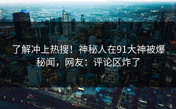 了解冲上热搜！神秘人在91大神被爆秘闻，网友：评论区炸了