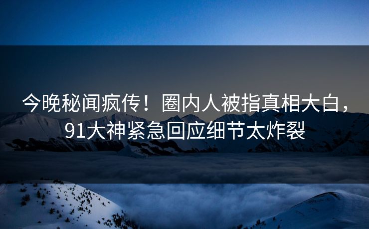 今晚秘闻疯传！圈内人被指真相大白，91大神紧急回应细节太炸裂
