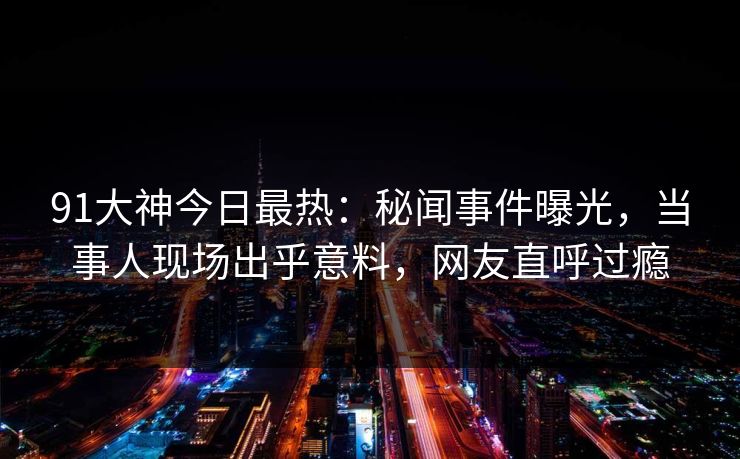 91大神今日最热：秘闻事件曝光，当事人现场出乎意料，网友直呼过瘾