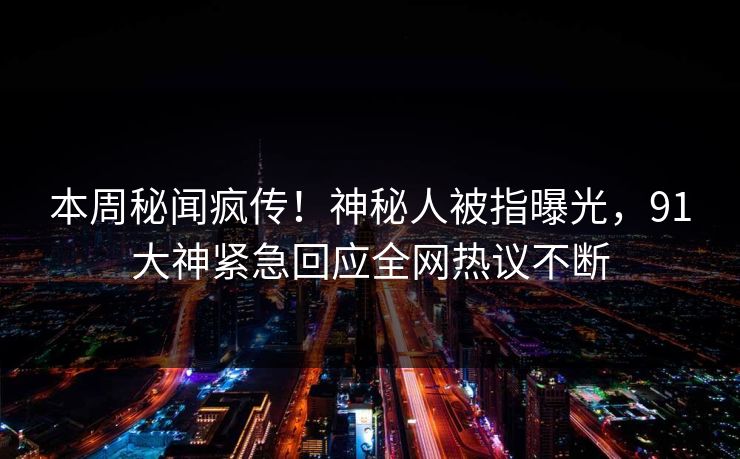 本周秘闻疯传！神秘人被指曝光，91大神紧急回应全网热议不断