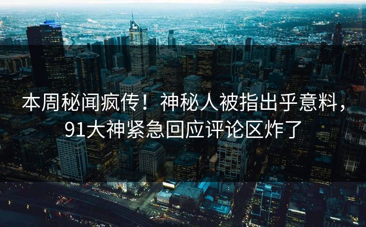 本周秘闻疯传！神秘人被指出乎意料，91大神紧急回应评论区炸了
