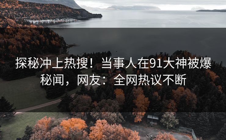 探秘冲上热搜！当事人在91大神被爆秘闻，网友：全网热议不断
