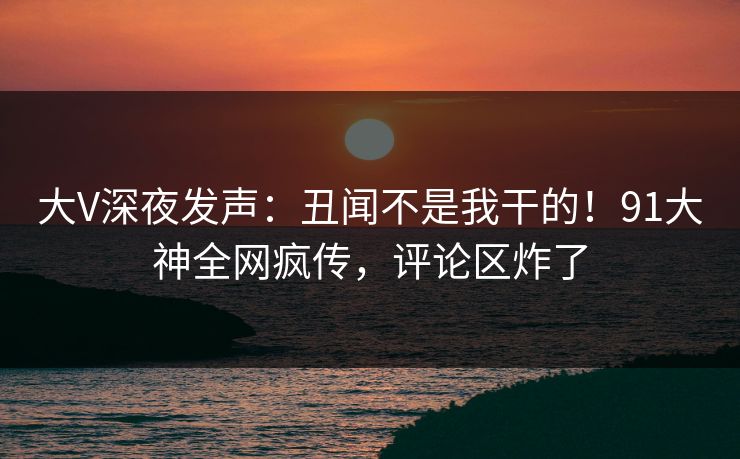 大V深夜发声：丑闻不是我干的！91大神全网疯传，评论区炸了