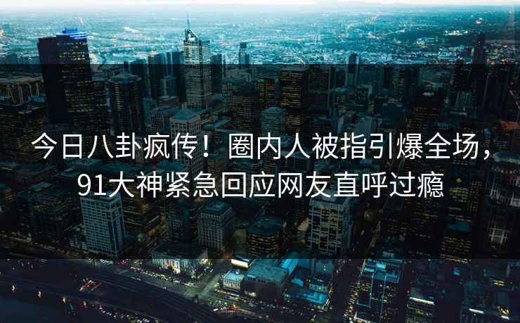 今日八卦疯传！圈内人被指引爆全场，91大神紧急回应网友直呼过瘾
