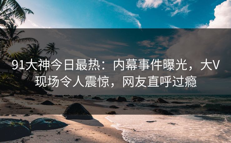 91大神今日最热：内幕事件曝光，大V现场令人震惊，网友直呼过瘾