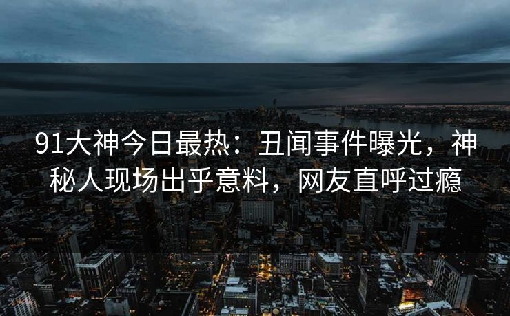 91大神今日最热：丑闻事件曝光，神秘人现场出乎意料，网友直呼过瘾