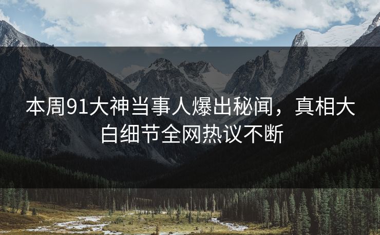 本周91大神当事人爆出秘闻，真相大白细节全网热议不断