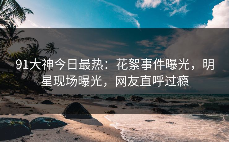 91大神今日最热：花絮事件曝光，明星现场曝光，网友直呼过瘾